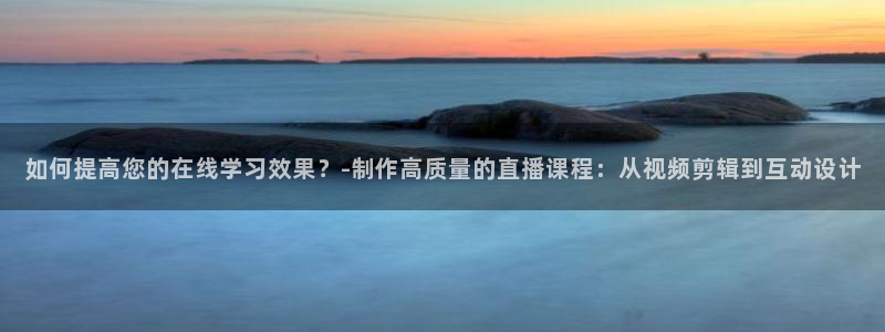 360直播网足球直播nba直播吧：如何提高您的在线学习效果？-制作高质量的直播课程：从视频剪辑到互动设计