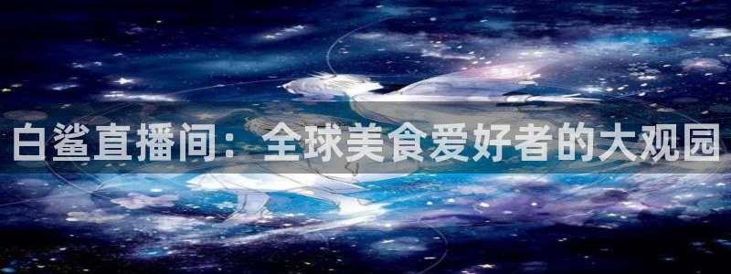 360直播吧雨燕直播：白鲨直播间：全球美食爱好者的大观园
